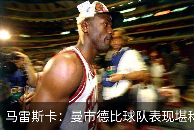 马雷斯卡：曼市德比球队表现堪称惊艳 不确定是否会上诉福登红牌